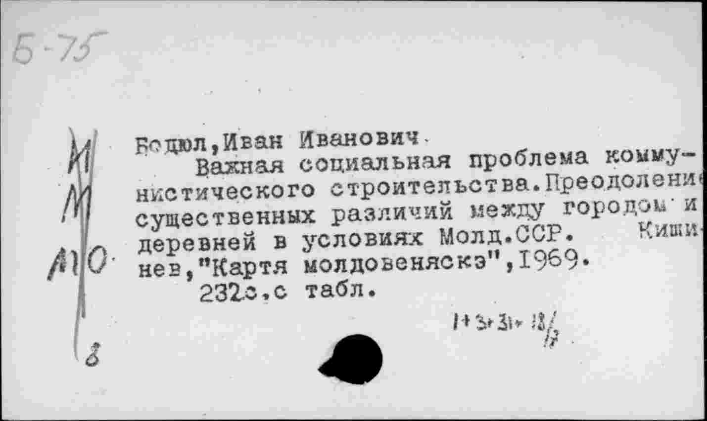 ﻿Бсцюл.Иван Иванович-
Важная социальная проблема коммунистического строительства.Прводолени' существенных различий между городом и деревней в условиях Молд.ССР. ‘>.иши нев,”Картя молдовеняска”,1969» 232о,с табл.
а/